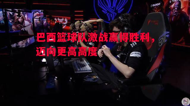 巴西篮球队激战赢得胜利，迈向更高高度