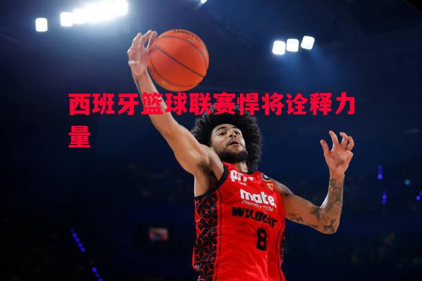 西班牙篮球联赛悍将诠释力量