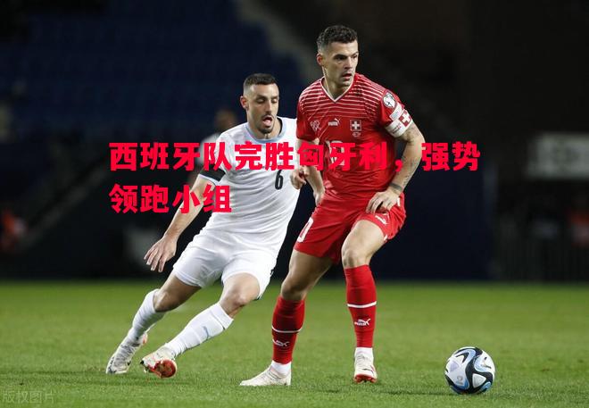 西班牙队完胜匈牙利，强势领跑小组