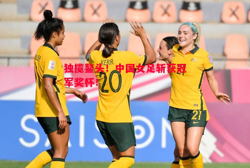 独揽鳌头！中国女足斩获冠军奖杯！