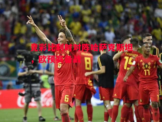 竞彩比利时对阵哈萨克斯坦,欧预赛备战 竞彩比利时对阵哈萨克斯坦,欧预赛备战