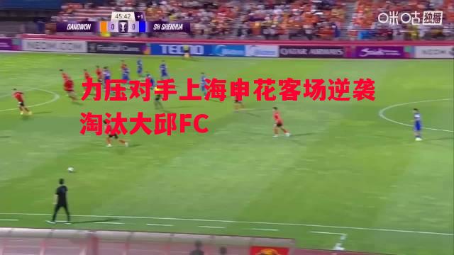力压对手上海申花客场逆袭淘汰大邱FC 力压对手上海申花客场逆袭淘汰大邱FC