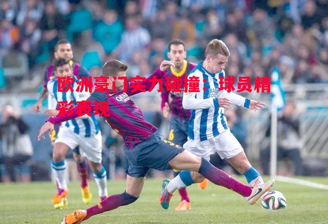 欧洲豪门实力碰撞:球员精彩表现 欧洲豪门实力碰撞:球员精彩表现