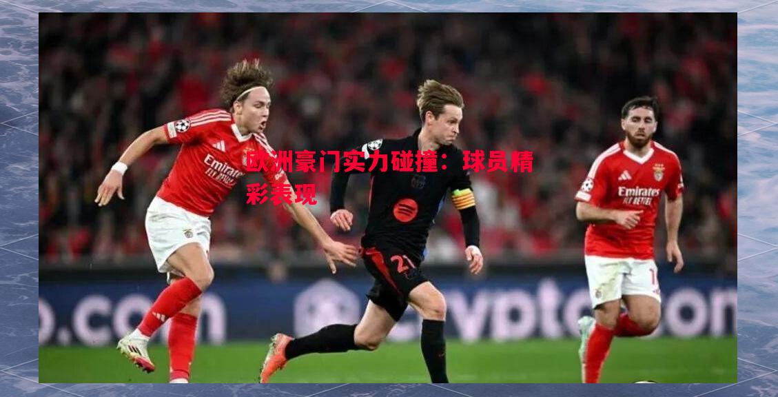 欧洲豪门实力碰撞:球员精彩表现 欧洲豪门实力碰撞:球员精彩表现