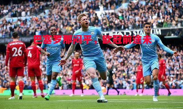 悟空体育官方网站-巴塞罗那闷平，欧冠前途未卜