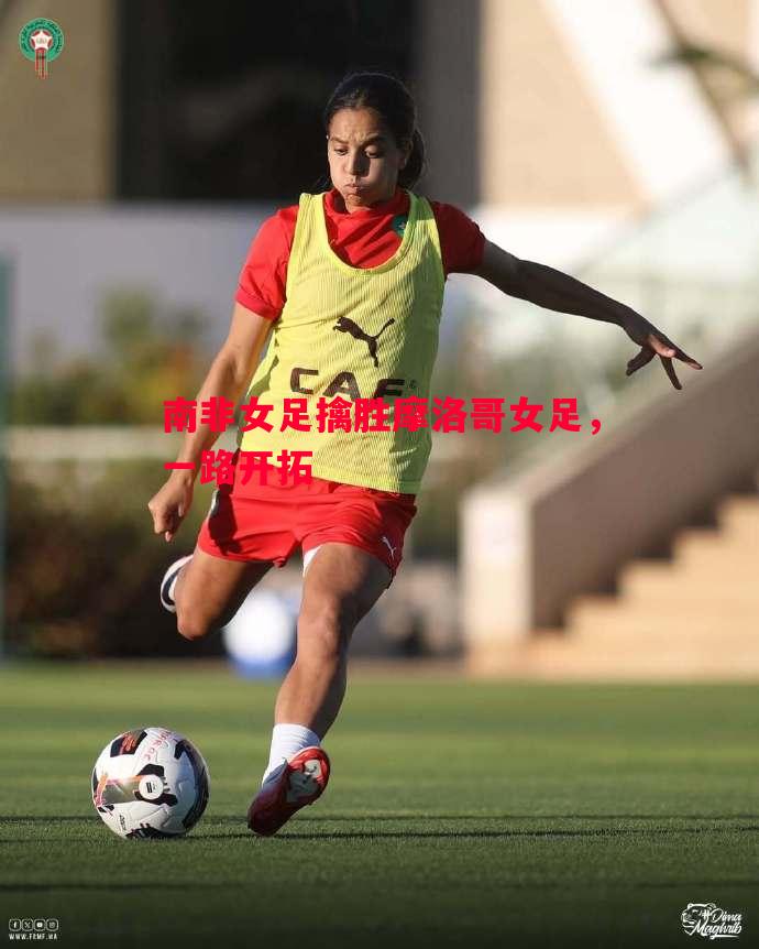 悟空体育-南非女足擒胜摩洛哥女足，一路开拓