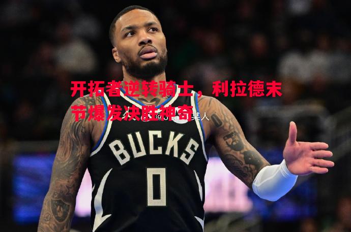 悟空体育官网-开拓者逆转骑士，利拉德末节爆发决胜神奇