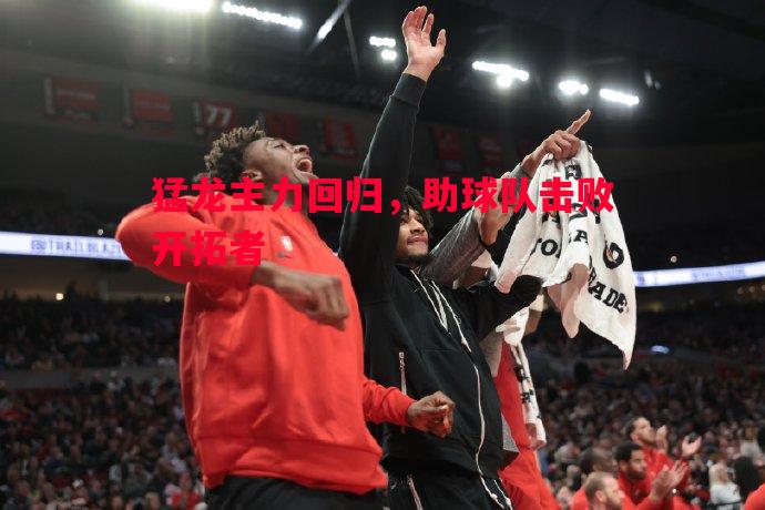 猛龙主力回归，助球队击败开拓者