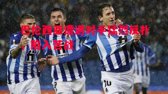 悟空体育官方网站-巴伦西亚遭遇对手猛烈反扑，陷入苦战