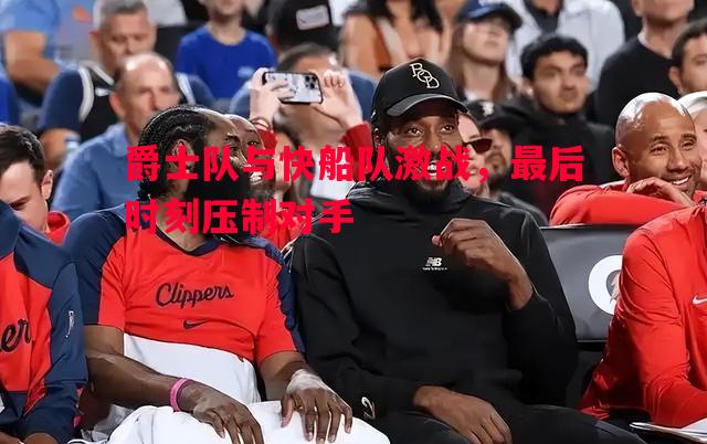 爵士队与快船队激战，最后时刻压制对手