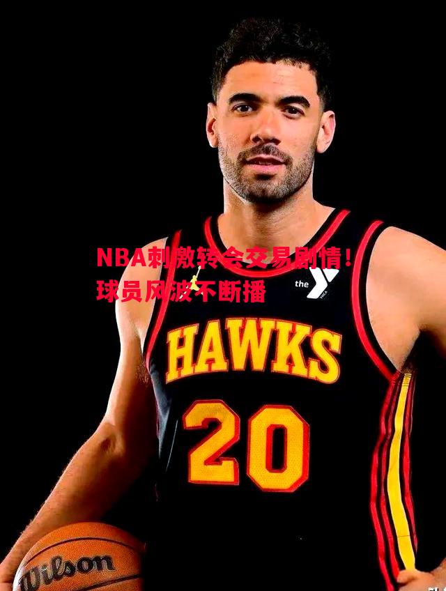 NBA刺激转会交易剧情！球员风波不断播