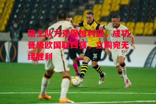 瑞士队力克保加利亚，成功晋级欧国联四强，立陶宛无缘胜利