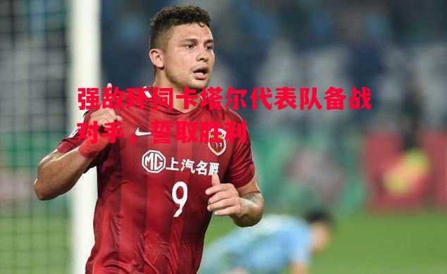 强敌环伺卡塔尔代表队备战对手，誓取胜利