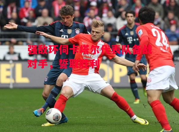 强敌环伺卡塔尔代表队备战对手，誓取胜利