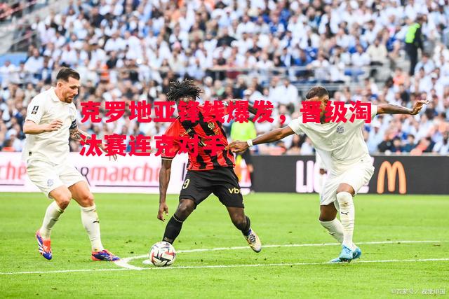 克罗地亚锋线爆发，晋级淘汰赛连克对手