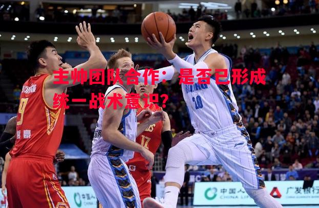主帅团队合作：是否已形成统一战术意识？