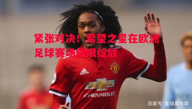紧张对决！希望之星在欧洲足球赛场耀眼绽放