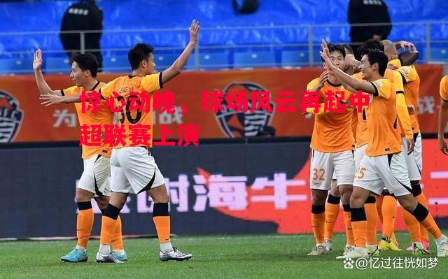 惊心动魄，球场风云再起中超联赛上演