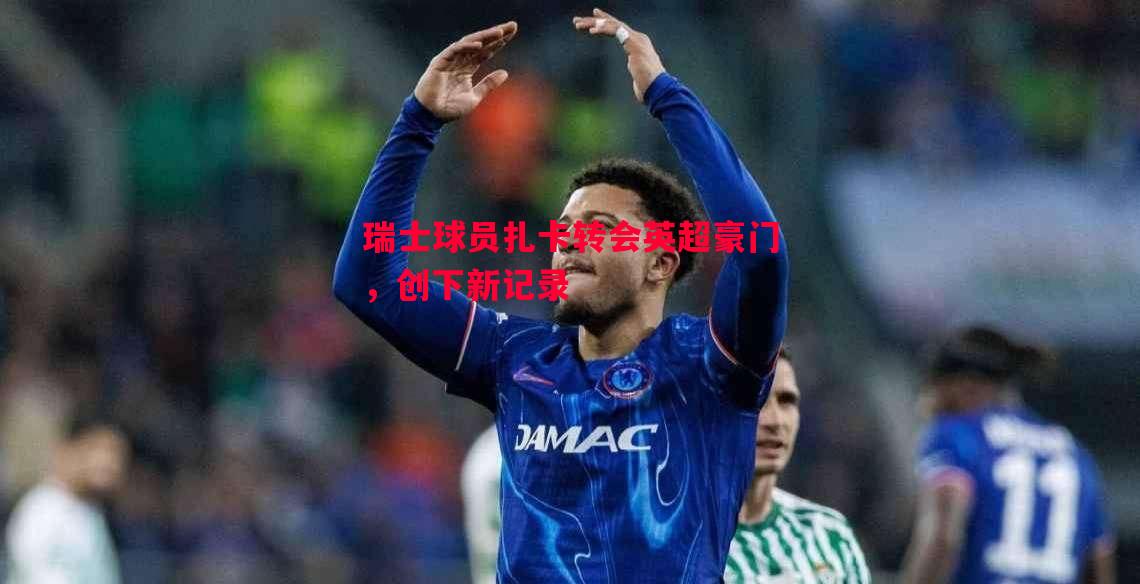 瑞士球员扎卡转会英超豪门,创下新记录 瑞士球员扎卡转会英超豪门,创下新记录