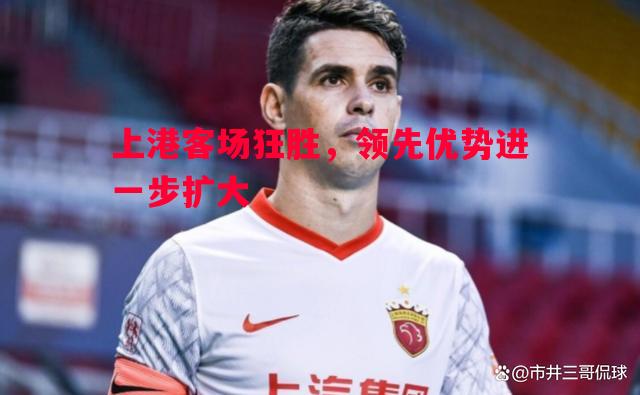 悟空体育官方网站-上港客场狂胜，领先优势进一步扩大